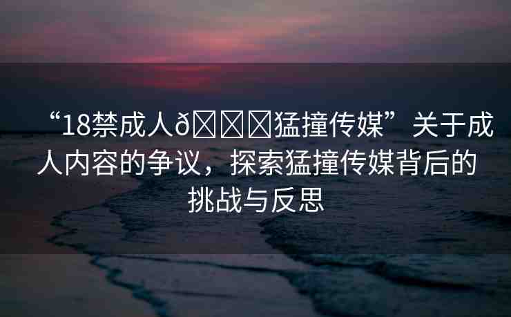 “18禁成人??猛撞傳媒”關(guān)于成人內(nèi)容的爭(zhēng)議，探索猛撞傳媒背后的挑戰(zhàn)與反思
