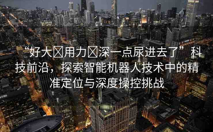 “好大?用力?深一點(diǎn)尿進(jìn)去了”科技前沿，探索智能機(jī)器人技術(shù)中的精準(zhǔn)定位與深度操控挑戰(zhàn)
