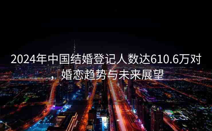 2024年中國結(jié)婚登記人數(shù)達610.6萬對，婚戀趨勢與未來展望