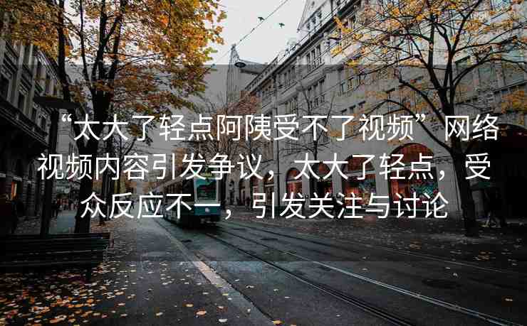 “太大了輕點(diǎn)阿?受不了視頻”網(wǎng)絡(luò)視頻內(nèi)容引發(fā)爭議，太大了輕點(diǎn)，受眾反應(yīng)不一，引發(fā)關(guān)注與討論
