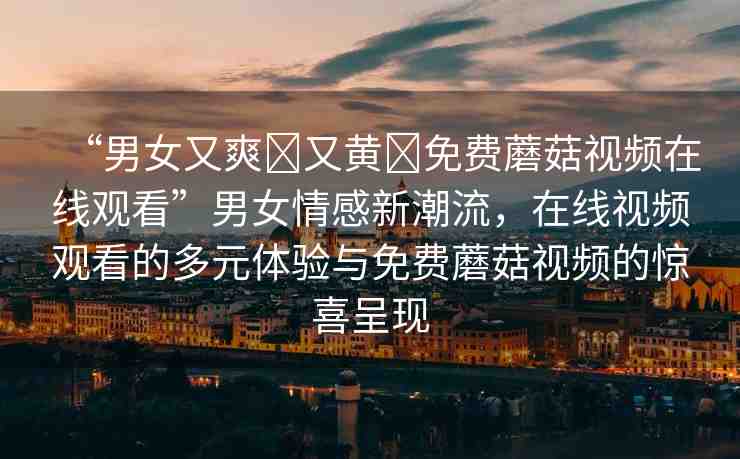 “男女又爽?又黃?免費蘑菇視頻在線觀看”男女情感新潮流，在線視頻觀看的多元體驗與免費蘑菇視頻的驚喜呈現(xiàn)
