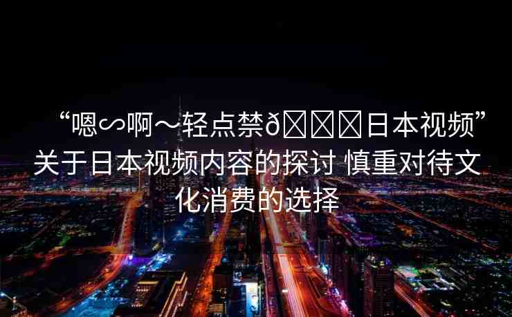 “嗯∽啊～輕點(diǎn)禁??日本視頻”關(guān)于日本視頻內(nèi)容的探討 慎重對待文化消費(fèi)的選擇
