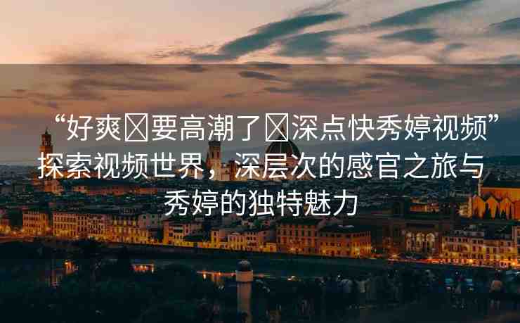 “好爽?要高潮了?深點快秀婷視頻”探索視頻世界，深層次的感官之旅與秀婷的獨特魅力