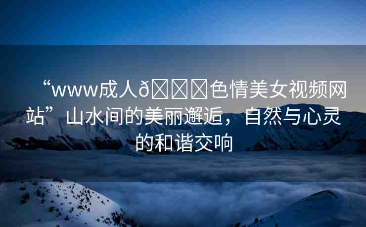 “www成人??色情美女視頻網(wǎng)站”山水間的美麗邂逅，自然與心靈的和諧交響