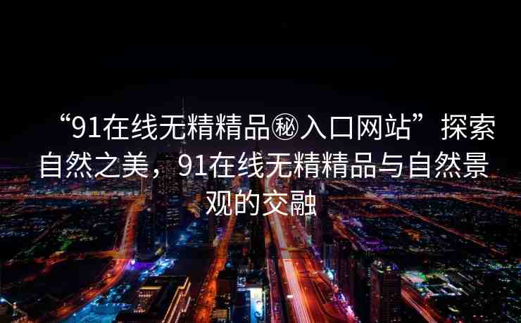 “91在線無精精品秘入口網(wǎng)站”探索自然之美，91在線無精精品與自然景觀的交融