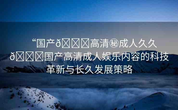 “國產(chǎn)??高清秘成人久久??國產(chǎn)高清成人娛樂內(nèi)容的科技革新與長久發(fā)展策略