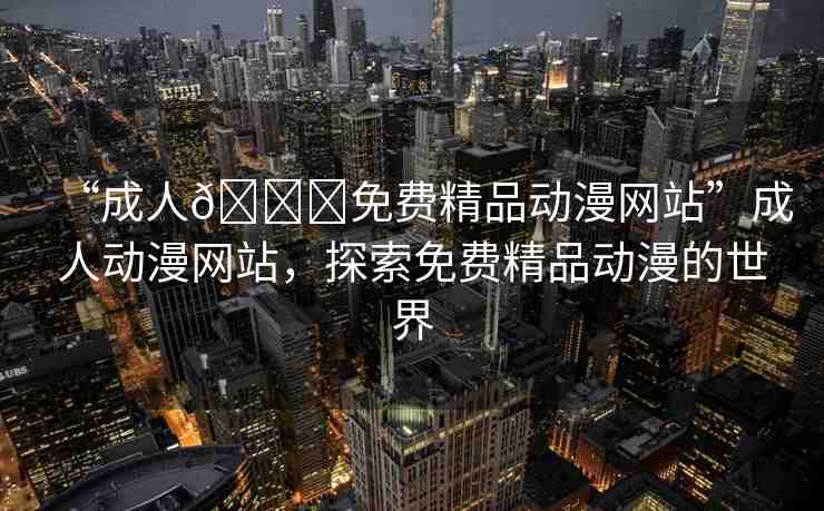 “成人??免費(fèi)精品動(dòng)漫網(wǎng)站”成人動(dòng)漫網(wǎng)站，探索免費(fèi)精品動(dòng)漫的世界