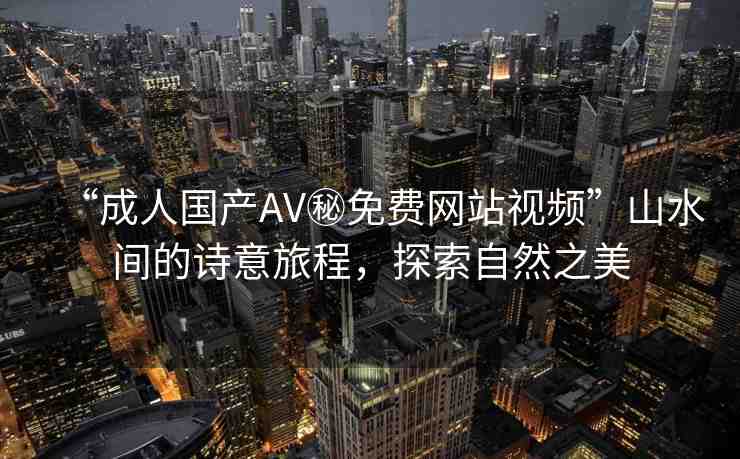 “成人國產(chǎn)AV秘免費(fèi)網(wǎng)站視頻”山水間的詩意旅程，探索自然之美