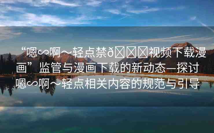 “嗯∽啊～輕點(diǎn)禁??視頻下載漫畫”監(jiān)管與漫畫下載的新動(dòng)態(tài)—探討嗯∽啊～輕點(diǎn)相關(guān)內(nèi)容的規(guī)范與引導(dǎo)