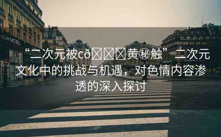 “二次元被c??黃秘觸”二次元文化中的挑戰(zhàn)與機遇，對色情內(nèi)容滲透的深入探討