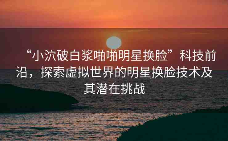 “小泬破白漿啪啪明星換臉”科技前沿，探索虛擬世界的明星換臉技術(shù)及其潛在挑戰(zhàn)