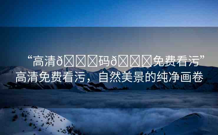 “高清??碼??免費(fèi)看污”高清免費(fèi)看污，自然美景的純凈畫(huà)卷