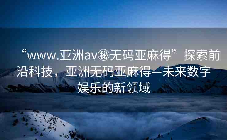 “www.亞洲av秘無碼亞麻得”探索前沿科技，亞洲無碼亞麻得—未來數(shù)字娛樂的新領(lǐng)域