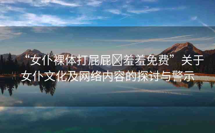 “女仆裸體打屁屁?羞羞免費”關(guān)于女仆文化及網(wǎng)絡(luò)內(nèi)容的探討與警示