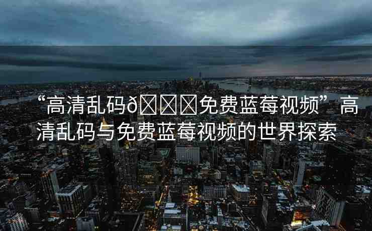 “高清亂碼??免費(fèi)藍(lán)莓視頻”高清亂碼與免費(fèi)藍(lán)莓視頻的世界探索