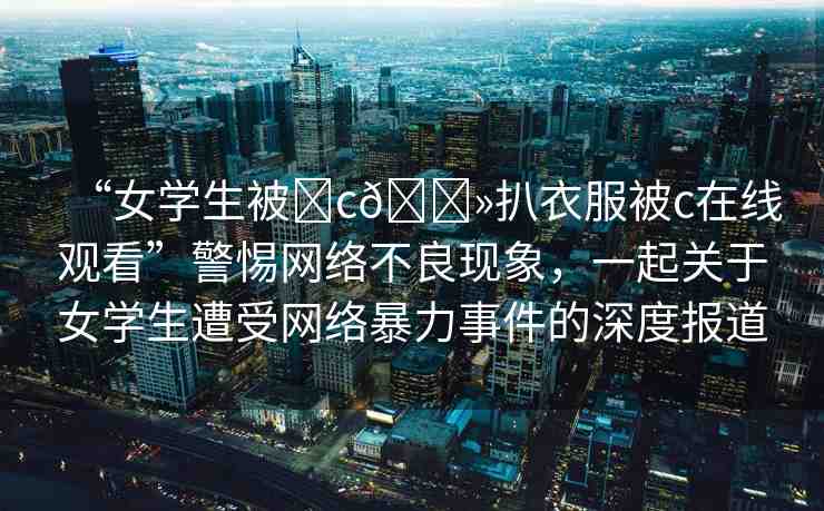 “女學(xué)生被?c??扒衣服被c在線觀看”警惕網(wǎng)絡(luò)不良現(xiàn)象，一起關(guān)于女學(xué)生遭受網(wǎng)絡(luò)暴力事件的深度報(bào)道