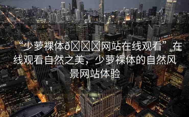 “少蘿裸體??網(wǎng)站在線觀看”在線觀看自然之美，少蘿裸體的自然風(fēng)景網(wǎng)站體驗(yàn)