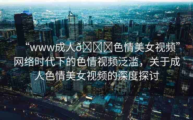 “www成人??色情美女視頻”網(wǎng)絡(luò)時(shí)代下的色情視頻泛濫，關(guān)于成人色情美女視頻的深度探討