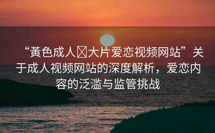 “黃色成人?大片愛戀視頻網(wǎng)站”關(guān)于成人視頻網(wǎng)站的深度解析，愛戀內(nèi)容的泛濫與監(jiān)管挑戰(zhàn)
