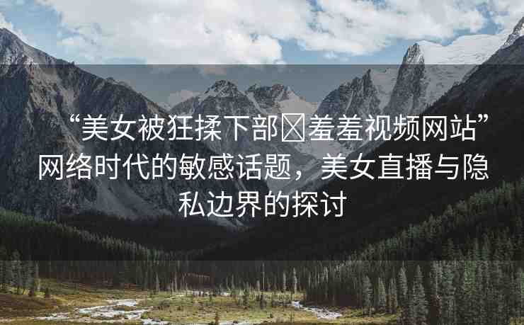 “美女被狂揉下部?羞羞視頻網(wǎng)站”網(wǎng)絡(luò)時代的敏感話題，美女直播與隱私邊界的探討