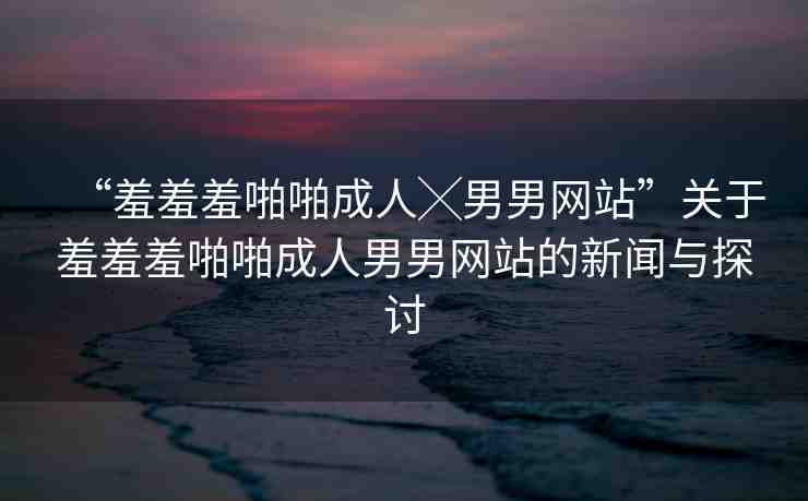 “羞羞羞啪啪成人╳男男網(wǎng)站”關(guān)于羞羞羞啪啪成人男男網(wǎng)站的新聞與探討