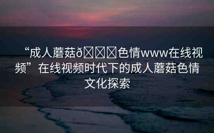 “成人蘑菇??色情www在線視頻”在線視頻時(shí)代下的成人蘑菇色情文化探索