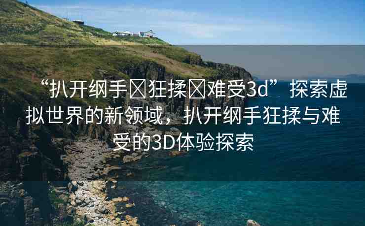 “扒開綱手?狂揉?難受3d”探索虛擬世界的新領(lǐng)域，扒開綱手狂揉與難受的3D體驗探索