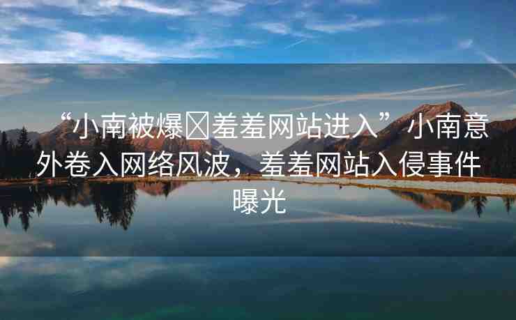 “小南被爆?羞羞網(wǎng)站進(jìn)入”小南意外卷入網(wǎng)絡(luò)風(fēng)波，羞羞網(wǎng)站入侵事件曝光