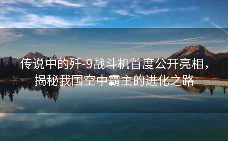 傳說中的殲-9戰(zhàn)斗機首度公開亮相，揭秘我國空中霸主的進化之路