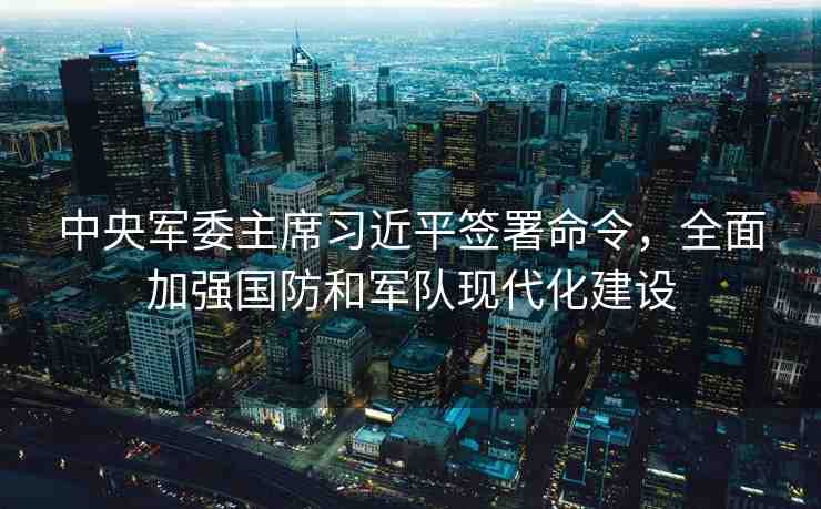 中央軍委主席習(xí)近平簽署命令，全面加強(qiáng)國防和軍隊現(xiàn)代化建設(shè)